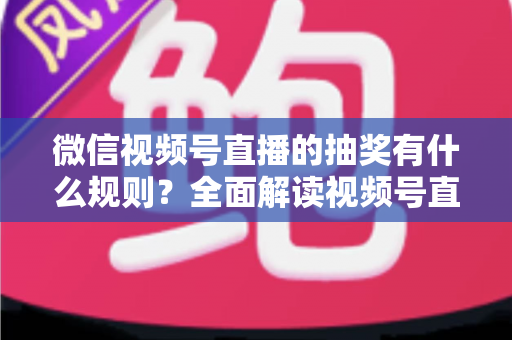 微信视频号直播的抽奖有什么规则？全面解读视频号直播抽奖玩法、参与条件与避坑指南