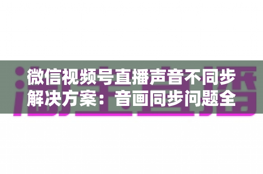 微信视频号直播声音不同步解决方案：音画同步问题全解析与实用修复指南