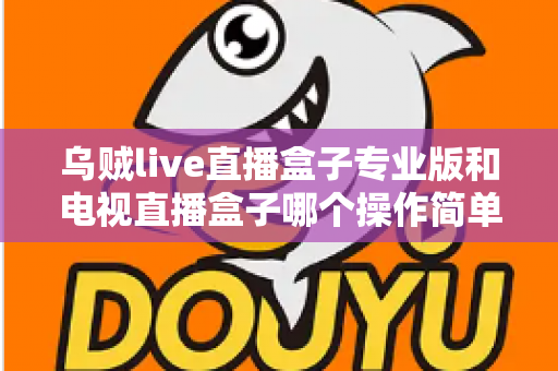 乌贼live直播盒子专业版和电视直播盒子哪个操作简单？新手必读的全面对比与选购指南
