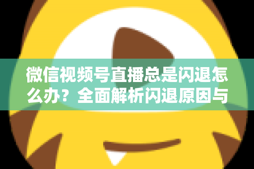 微信视频号直播总是闪退怎么办？全面解析闪退原因与高效解决指南