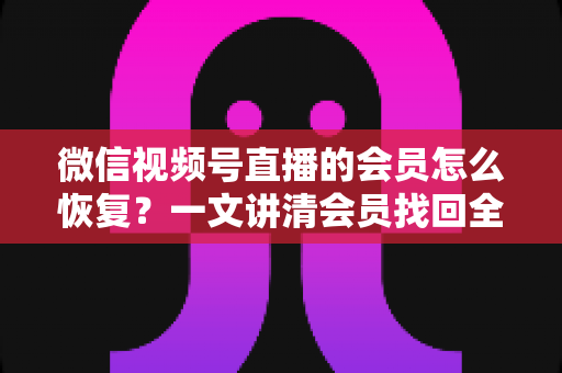 微信视频号直播的会员怎么恢复？一文讲清会员找回全流程与实用技巧