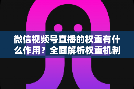 微信视频号直播的权重有什么作用？全面解析权重机制如何决定直播间流量、推荐与变现能力
