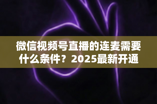 微信视频号直播的连麦需要什么条件?2025最新开通条件与实操指南全解析 微信视频号直播的连麦需要什么条件?2025最新开通条件与实操指南全解析