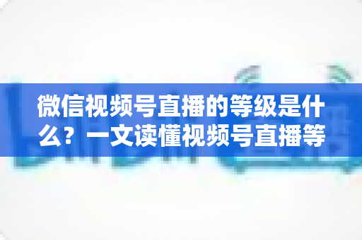 微信视频号直播的等级是什么?一文读懂视频号直播等级体系、权益与快速提升攻略 微信视频号直播的等级是什么?一文读懂视频号直播等级体系、权益与快速提升攻略