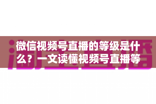 微信视频号直播的等级是什么？一文读懂视频号直播等级体系、权益与快速提升攻略