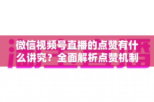 微信视频号直播的点赞有什么讲究？全面解析点赞机制、互动技巧与运营策略