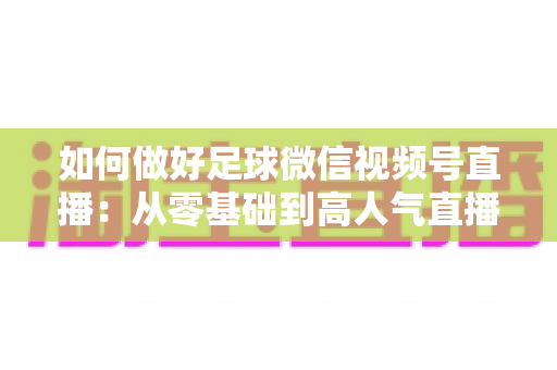如何做好足球微信视频号直播：从零基础到高人气直播间的全流程实战指南