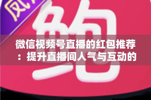 微信视频号直播的红包推荐:提升直播间人气与互动的全方位实战指南 微信视频号直播的红包推荐:提升直播间人气与互动的全方位实战指南