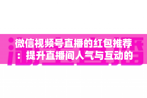 微信视频号直播的红包推荐:提升直播间人气与互动的全方位实战指南 微信视频号直播的红包推荐:提升直播间人气与互动的全方位实战指南