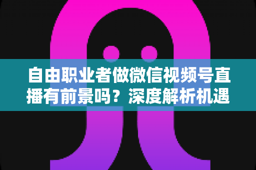自由职业者做微信视频号直播有前景吗？深度解析机遇、变现路径与实操建议
