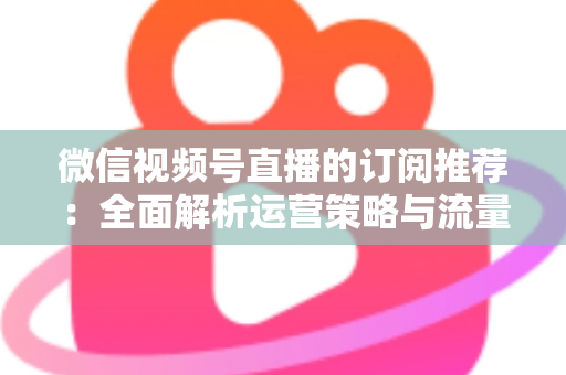 微信视频号直播的订阅推荐:全面解析运营策略与流量增长实战指南 微信视频号直播的订阅推荐:全面解析运营策略与流量增长实战指南