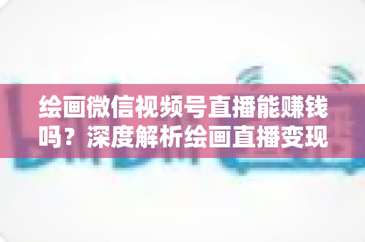 绘画微信视频号直播能赚钱吗？深度解析绘画直播变现渠道与真实收入前景