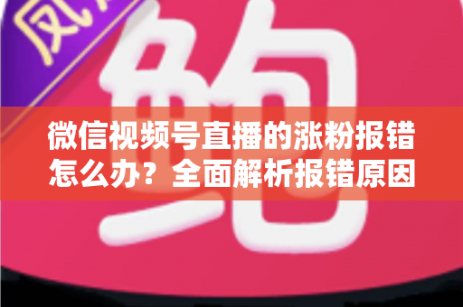 微信视频号直播的涨粉报错怎么办？全面解析报错原因与高效解决方案