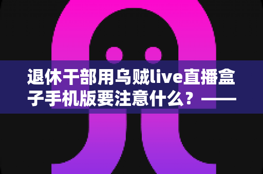 退休干部用乌贼live直播盒子手机版要注意什么？——退休人群安全观看直播的全方位实用指南