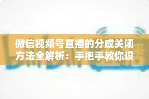 微信视频号直播的分成关闭方法全解析：手把手教你设置步骤与避坑指南