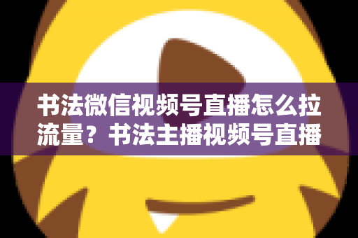 书法微信视频号直播怎么拉流量？书法主播视频号直播引流涨粉全攻略