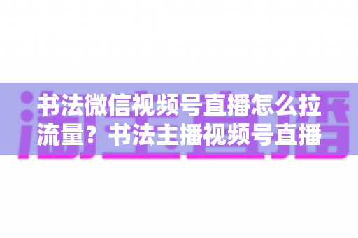 书法微信视频号直播怎么拉流量？书法主播视频号直播引流涨粉全攻略