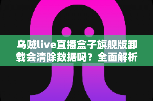 乌贼live直播盒子旗舰版卸载会清除数据吗？全面解析卸载机制、数据保留与备份恢复的实用指南