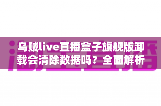 乌贼live直播盒子旗舰版卸载会清除数据吗？全面解析卸载机制、数据保留与备份恢复的实用指南