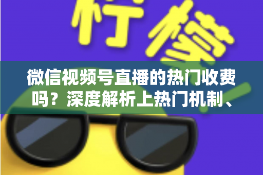 微信视频号直播的热门收费吗？深度解析上热门机制、免费技巧与避坑指南