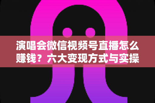演唱会微信视频号直播怎么赚钱？六大变现方式与实操指南全面解析