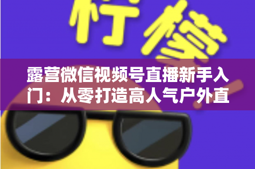 露营微信视频号直播新手入门：从零打造高人气户外直播间的实战指南