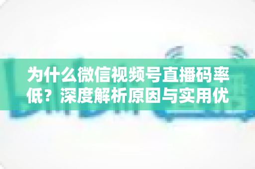 为什么微信视频号直播码率低？深度解析原因与实用优化指南