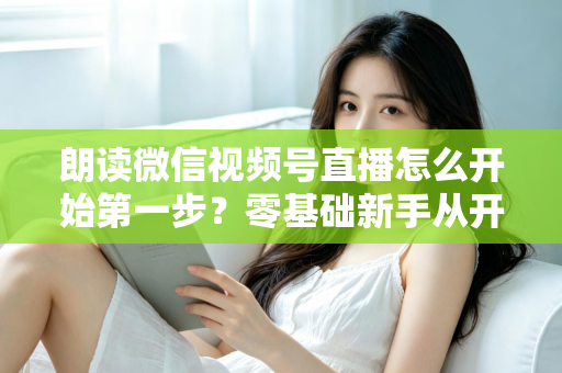 朗读微信视频号直播怎么开始第一步?零基础新手从开通权限到成功开播的完整实操指南 朗读微信视频号直播怎么开始第一步?零基础新手从开通权限到成功开播的完整实操指南