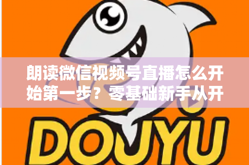 朗读微信视频号直播怎么开始第一步？零基础新手从开通权限到成功开播的完整实操指南