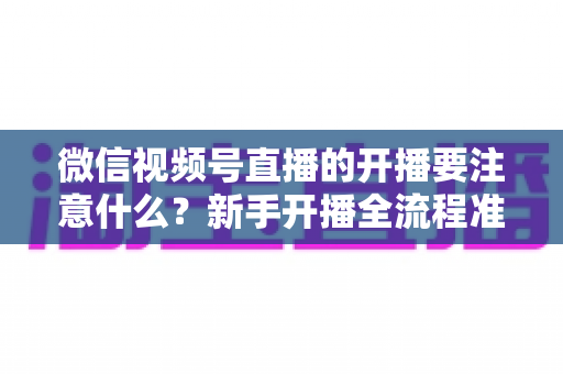 微信视频号直播的开播要注意什么?新手开播全流程准备清单与避坑指南 微信视频号直播的开播要注意什么?新手开播全流程准备清单与避坑指南