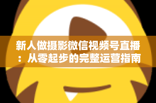 新人做摄影微信视频号直播：从零起步的完整运营指南与实战避坑攻略