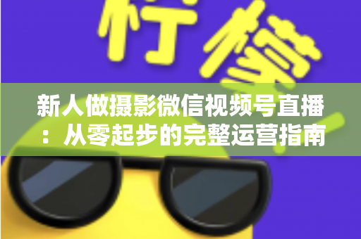 新人做摄影微信视频号直播：从零起步的完整运营指南与实战避坑攻略