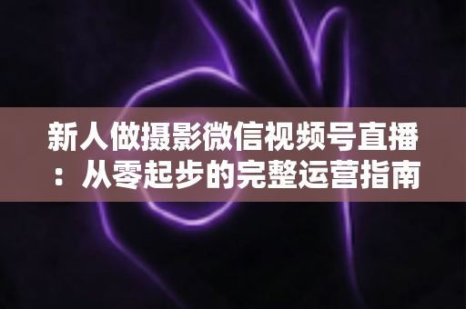 新人做摄影微信视频号直播：从零起步的完整运营指南与实战避坑攻略