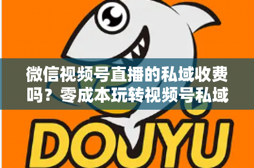 微信视频号直播的私域收费吗？零成本玩转视频号私域流量的完整指南