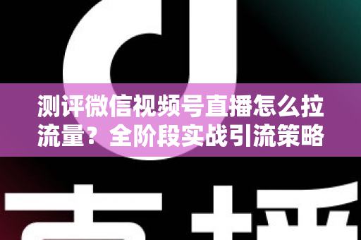 测评微信视频号直播怎么拉流量？全阶段实战引流策略深度解析