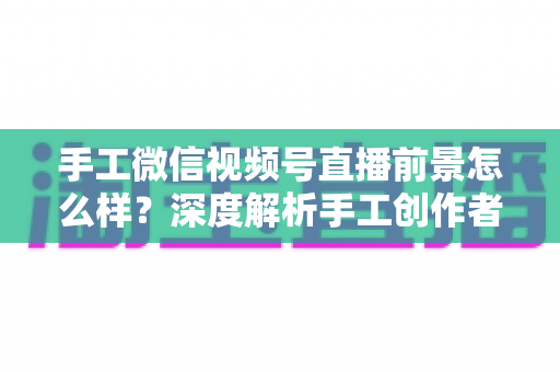 手工微信视频号直播前景怎么样？深度解析手工创作者的直播变现新机遇