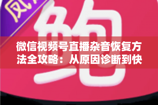 微信视频号直播杂音恢复方法全攻略：从原因诊断到快速修复，一步不落还原清晰音质