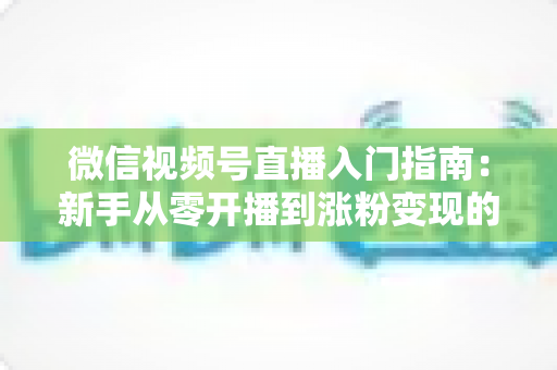 微信视频号直播入门指南:新手从零开播到涨粉变现的全流程详解 微信视频号直播入门指南:新手从零开播到涨粉变现的全流程详解
