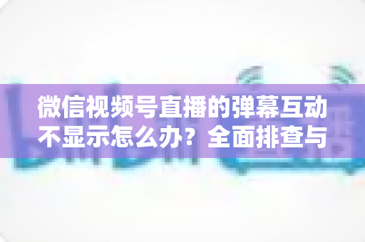 微信视频号直播的弹幕互动不显示怎么办?全面排查与解决指南 微信视频号直播的弹幕互动不显示怎么办?全面排查与解决指南