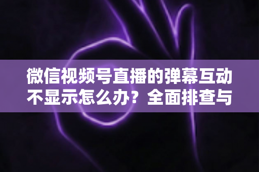 微信视频号直播的弹幕互动不显示怎么办？全面排查与解决指南