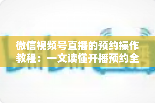 微信视频号直播的预约操作教程：一文读懂开播预约全流程，让人气提前锁定