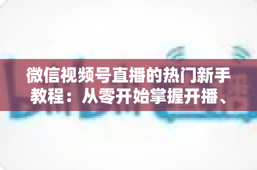 微信视频号直播的热门新手教程：从零开始掌握开播、涨粉与变现全流程