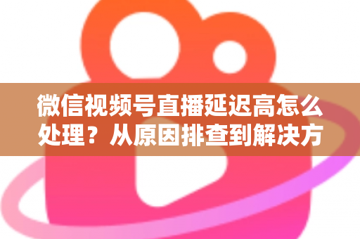 微信视频号直播延迟高怎么处理？从原因排查到解决方案的完整实战指南