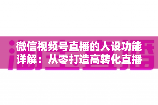 微信视频号直播的人设功能详解：从零打造高转化直播间的实战指南