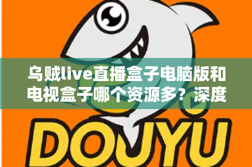 乌贼live直播盒子电脑版和电视盒子哪个资源多?深度对比帮你选对观影设备 乌贼live直播盒子电脑版和电视盒子哪个资源多?深度对比帮你选对观影设备