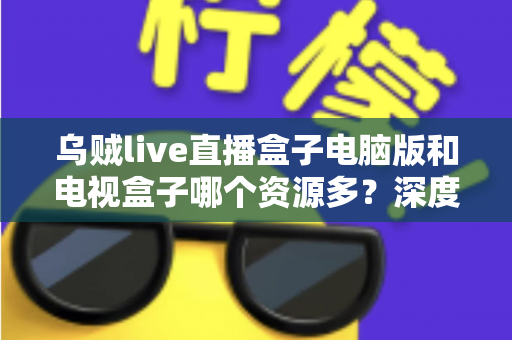 乌贼live直播盒子电脑版和电视盒子哪个资源多?深度对比帮你选对观影设备 乌贼live直播盒子电脑版和电视盒子哪个资源多?深度对比帮你选对观影设备