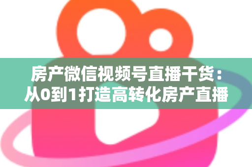 房产微信视频号直播干货：从0到1打造高转化房产直播间的实战指南