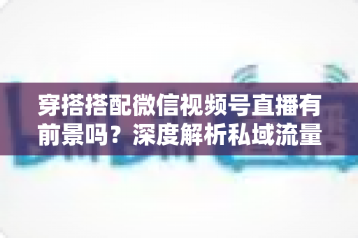 穿搭搭配微信视频号直播有前景吗？深度解析私域流量时代的时尚创业新机遇