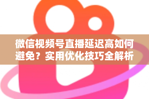 微信视频号直播延迟高如何避免？实用优化技巧全解析，让直播流畅不卡顿