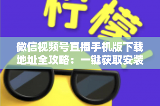 微信视频号直播手机版下载地址全攻略:一键获取安装与开播实用指南 微信视频号直播手机版下载地址全攻略:一键获取安装与开播实用指南